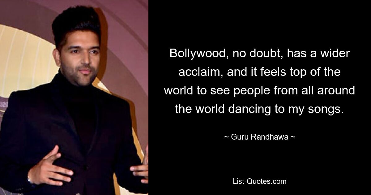 Bollywood, no doubt, has a wider acclaim, and it feels top of the world to see people from all around the world dancing to my songs. — © Guru Randhawa