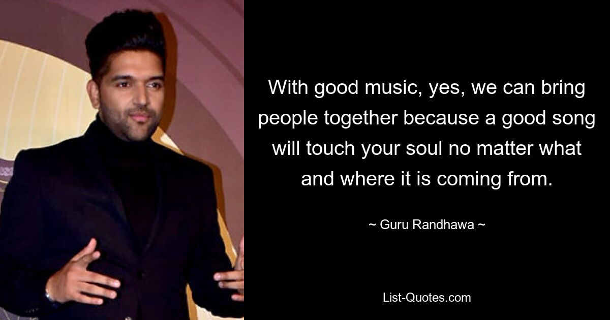 With good music, yes, we can bring people together because a good song will touch your soul no matter what and where it is coming from. — © Guru Randhawa