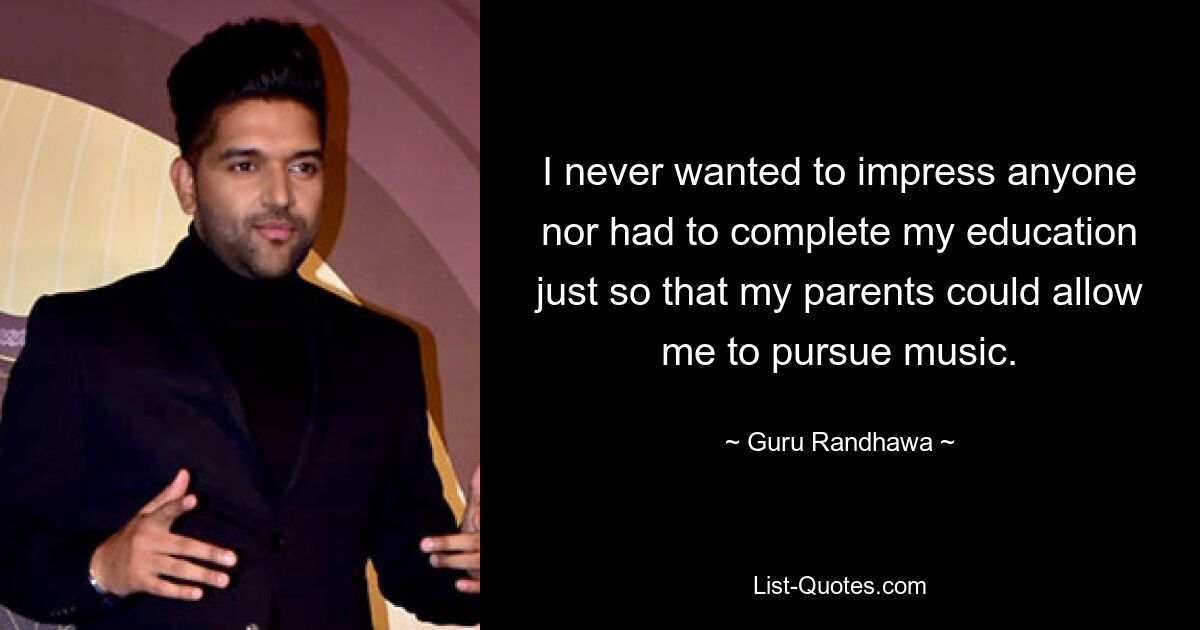 I never wanted to impress anyone nor had to complete my education just so that my parents could allow me to pursue music. — © Guru Randhawa