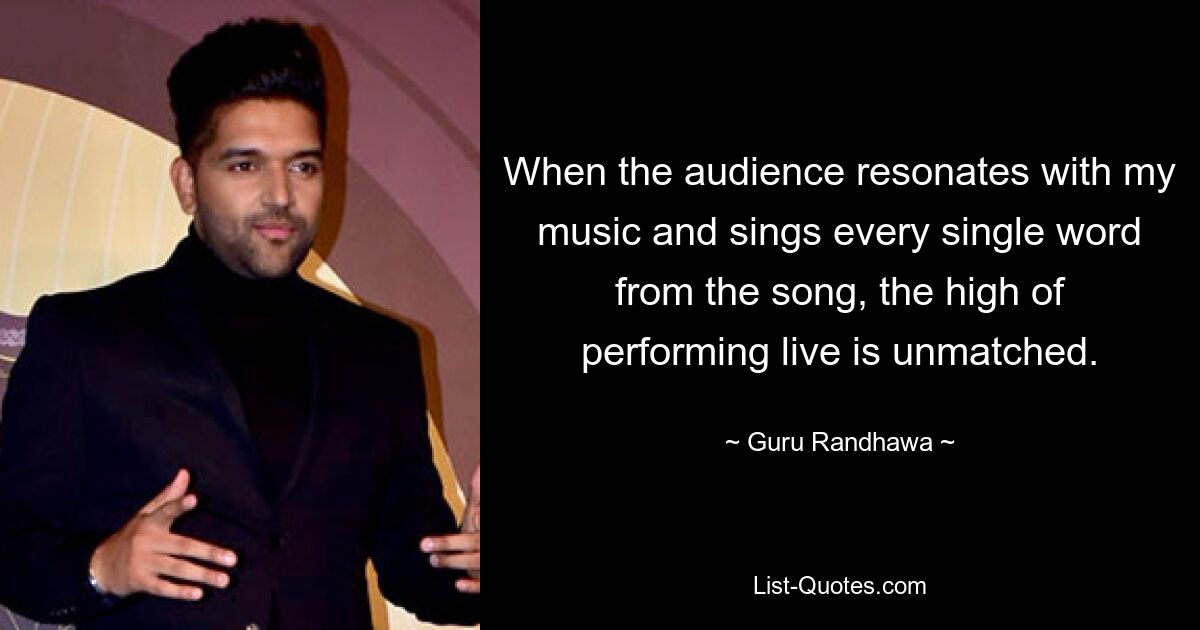 When the audience resonates with my music and sings every single word from the song, the high of performing live is unmatched. — © Guru Randhawa