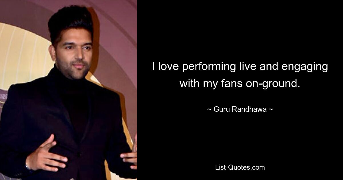 I love performing live and engaging with my fans on-ground. — © Guru Randhawa