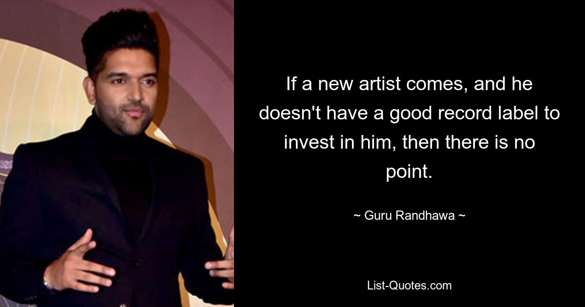 If a new artist comes, and he doesn't have a good record label to invest in him, then there is no point. — © Guru Randhawa