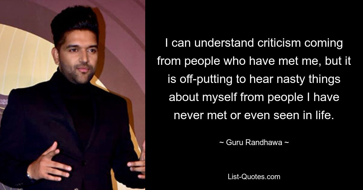 I can understand criticism coming from people who have met me, but it is off-putting to hear nasty things about myself from people I have never met or even seen in life. — © Guru Randhawa