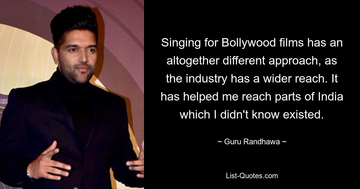 Singing for Bollywood films has an altogether different approach, as the industry has a wider reach. It has helped me reach parts of India which I didn't know existed. — © Guru Randhawa