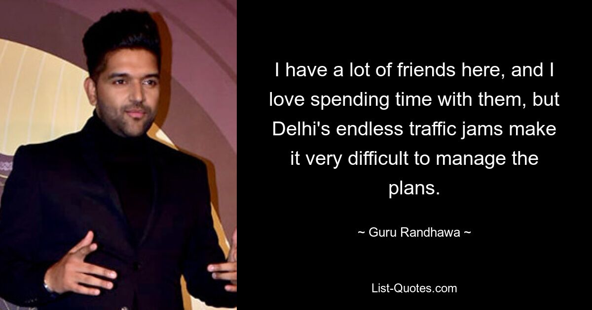 I have a lot of friends here, and I love spending time with them, but Delhi's endless traffic jams make it very difficult to manage the plans. — © Guru Randhawa