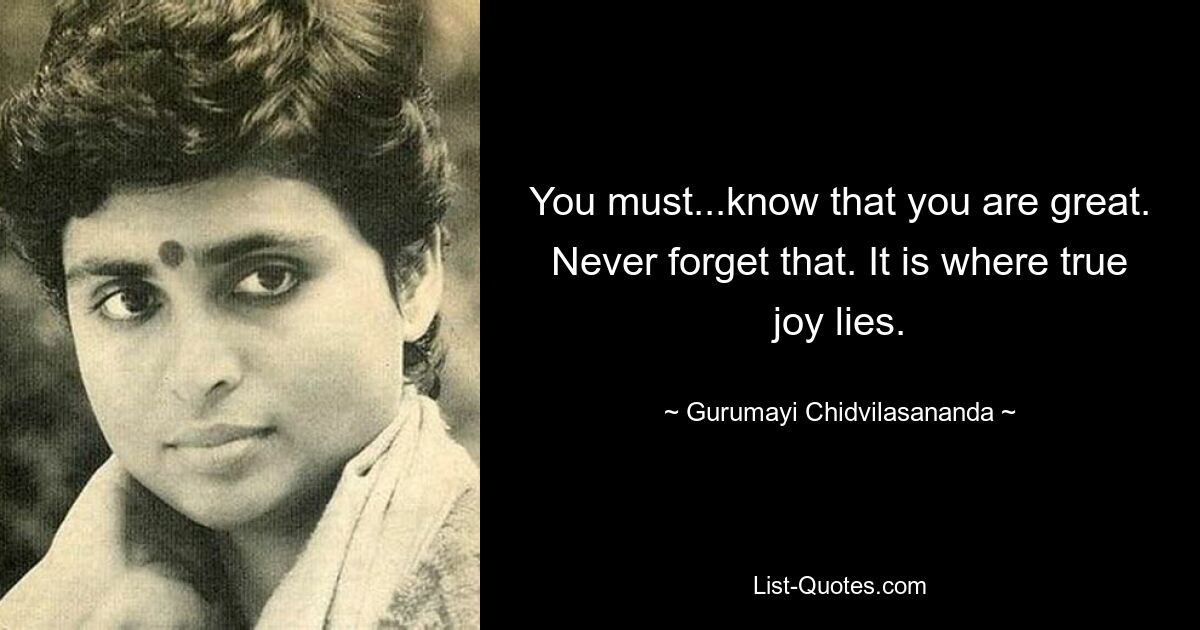 You must...know that you are great. Never forget that. It is where true joy lies. — © Gurumayi Chidvilasananda