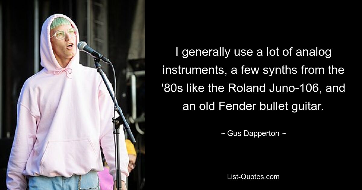 I generally use a lot of analog instruments, a few synths from the '80s like the Roland Juno-106, and an old Fender bullet guitar. — © Gus Dapperton