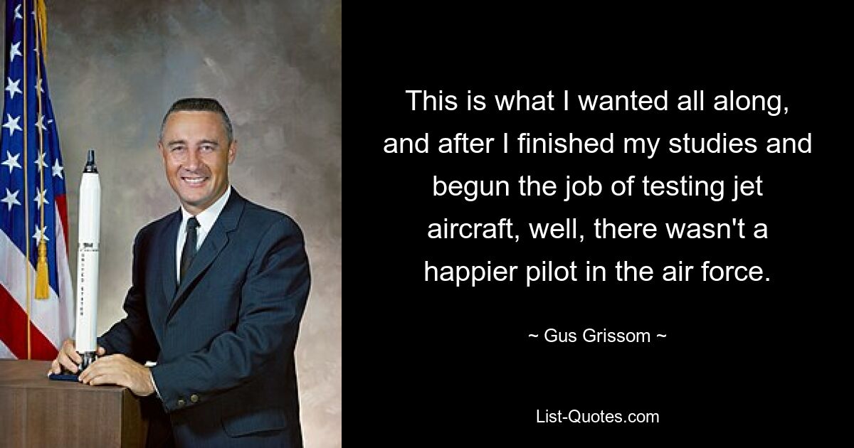 This is what I wanted all along, and after I finished my studies and begun the job of testing jet aircraft, well, there wasn't a happier pilot in the air force. — © Gus Grissom