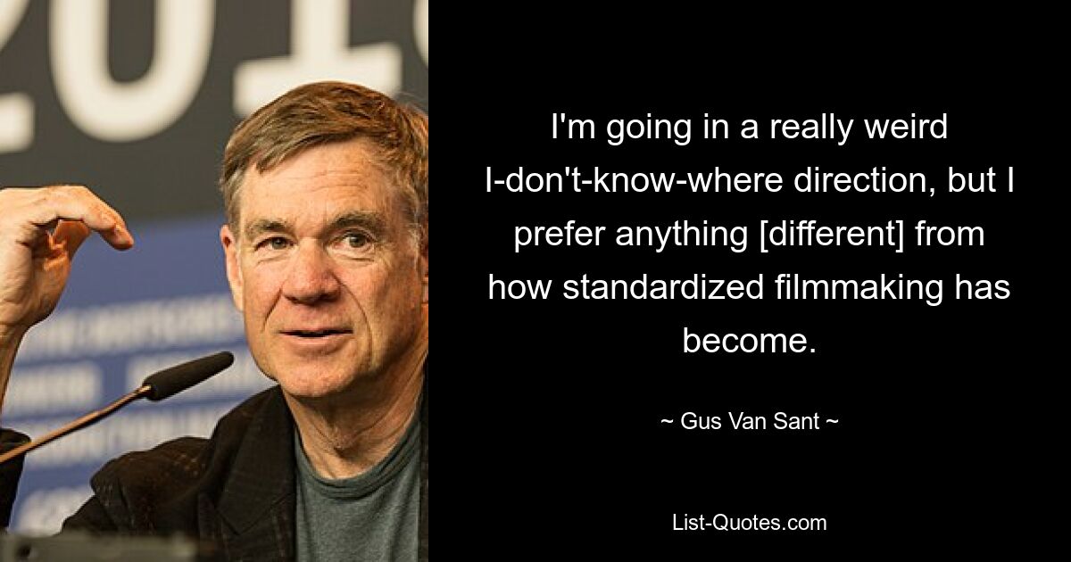 I'm going in a really weird I-don't-know-where direction, but I prefer anything [different] from how standardized filmmaking has become. — © Gus Van Sant