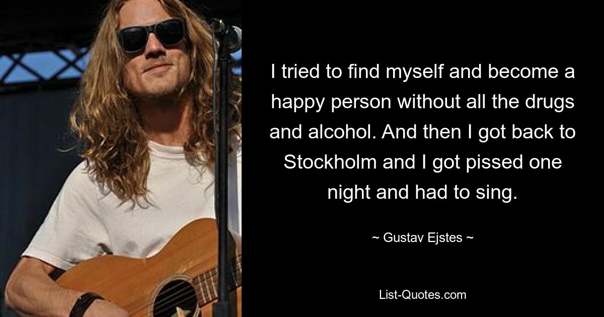 I tried to find myself and become a happy person without all the drugs and alcohol. And then I got back to Stockholm and I got pissed one night and had to sing. — © Gustav Ejstes