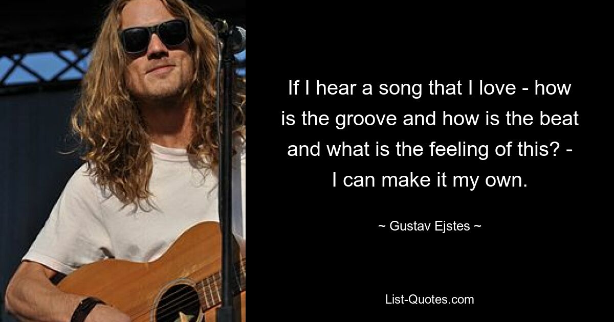 If I hear a song that I love - how is the groove and how is the beat and what is the feeling of this? - I can make it my own. — © Gustav Ejstes