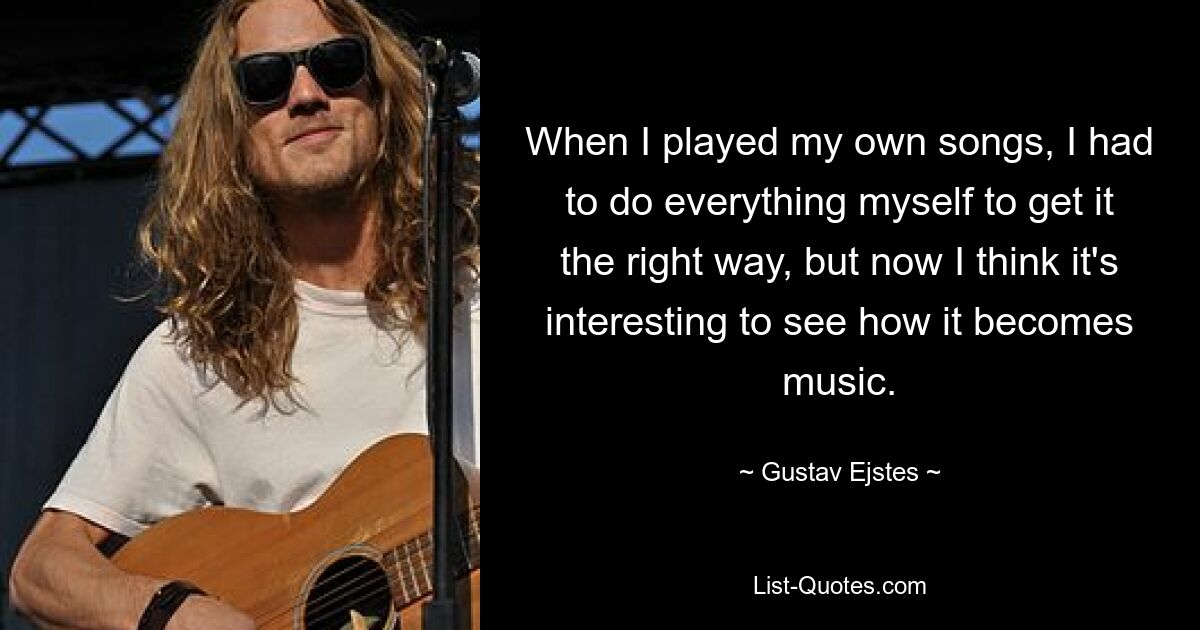 When I played my own songs, I had to do everything myself to get it the right way, but now I think it's interesting to see how it becomes music. — © Gustav Ejstes