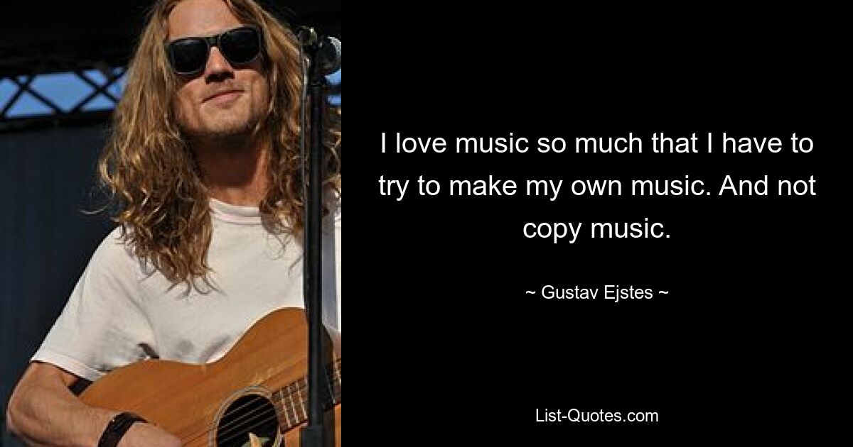 I love music so much that I have to try to make my own music. And not copy music. — © Gustav Ejstes