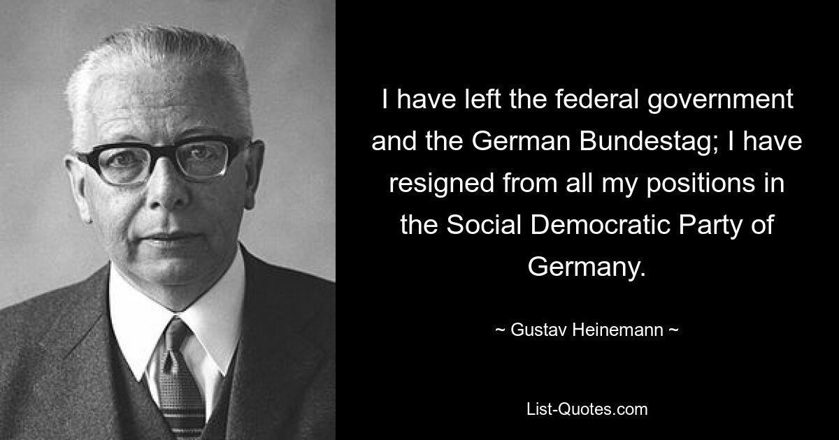 I have left the federal government and the German Bundestag; I have resigned from all my positions in the Social Democratic Party of Germany. — © Gustav Heinemann