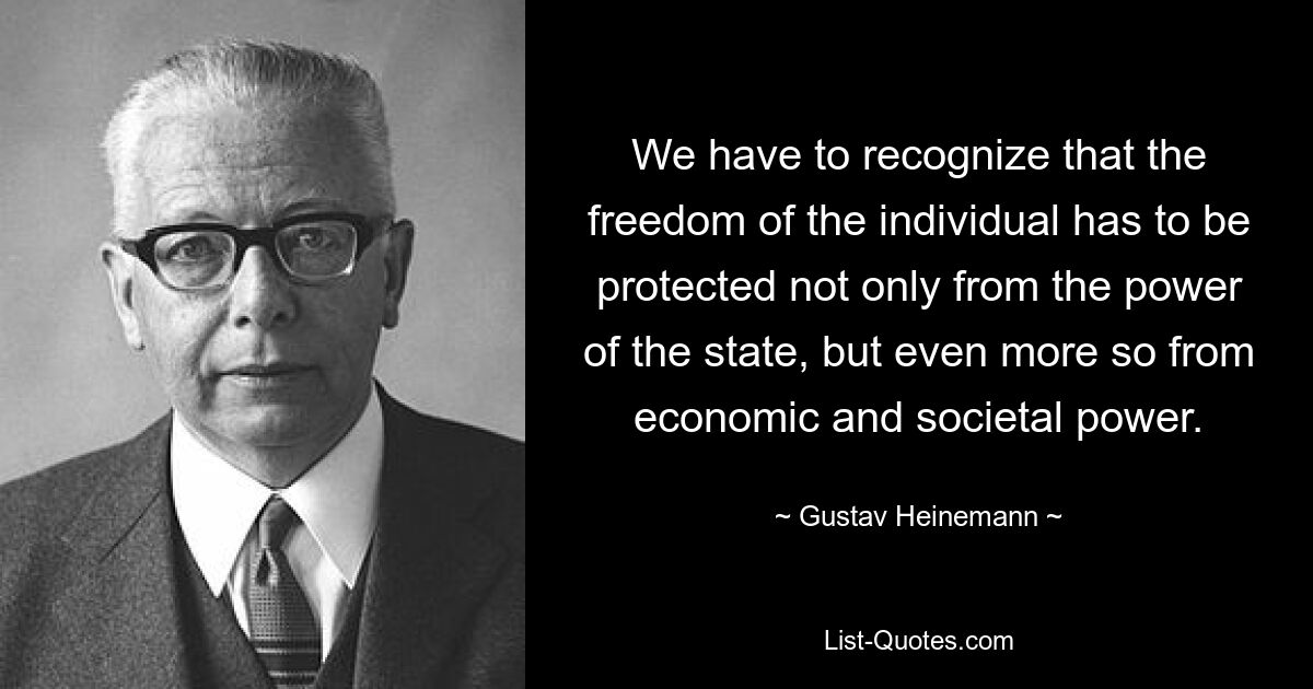 We have to recognize that the freedom of the individual has to be protected not only from the power of the state, but even more so from economic and societal power. — © Gustav Heinemann