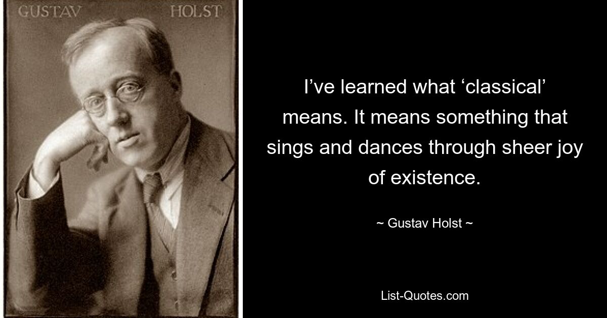 I’ve learned what ‘classical’ means. It means something that sings and dances through sheer joy of existence. — © Gustav Holst