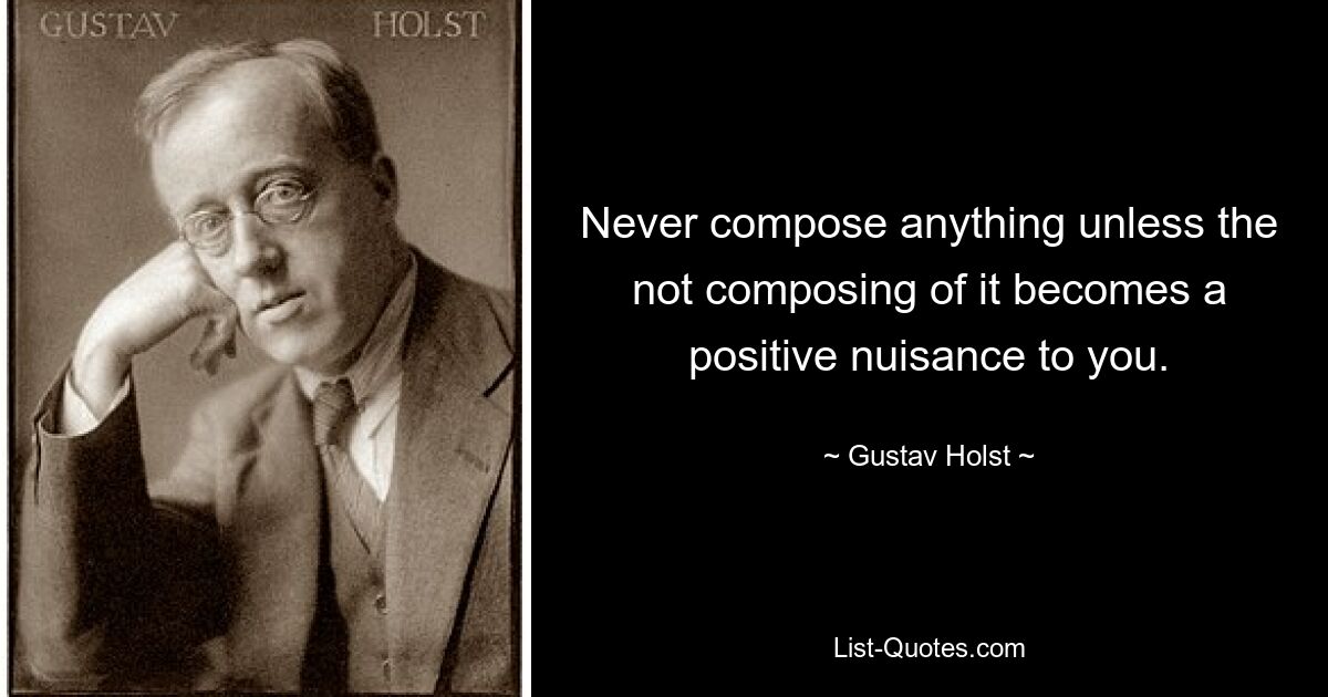 Never compose anything unless the not composing of it becomes a positive nuisance to you. — © Gustav Holst