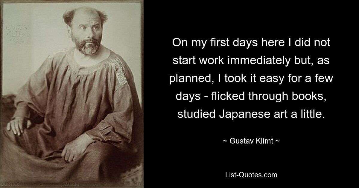 On my first days here I did not start work immediately but, as planned, I took it easy for a few days - flicked through books, studied Japanese art a little. — © Gustav Klimt