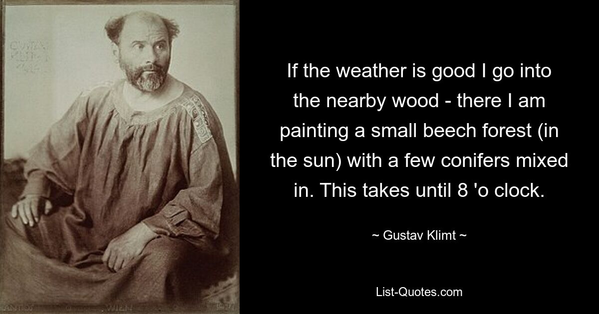 If the weather is good I go into the nearby wood - there I am painting a small beech forest (in the sun) with a few conifers mixed in. This takes until 8 'o clock. — © Gustav Klimt