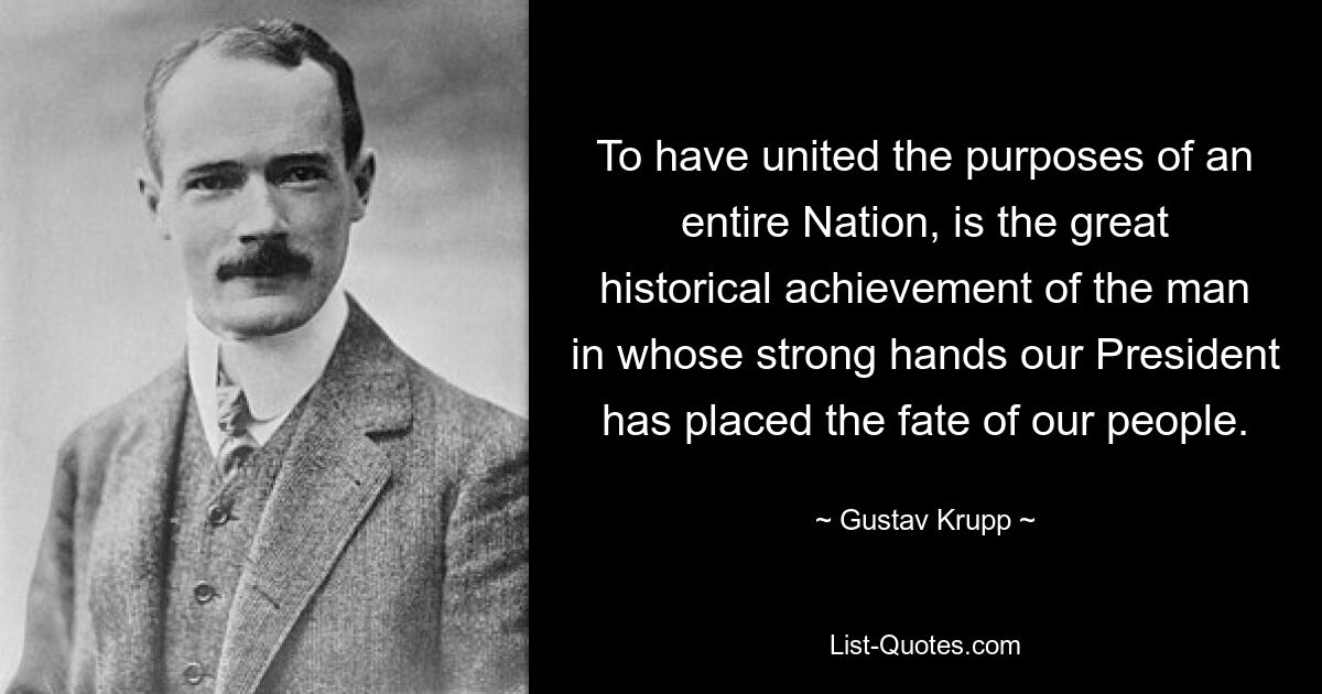 To have united the purposes of an entire Nation, is the great historical achievement of the man in whose strong hands our President has placed the fate of our people. — © Gustav Krupp