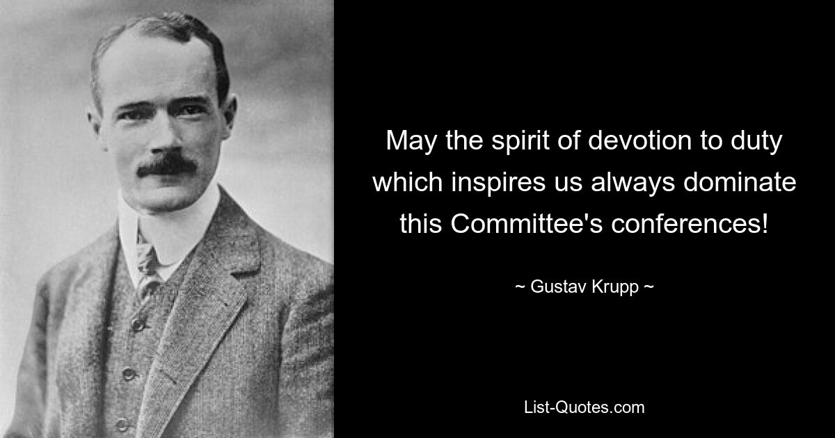 May the spirit of devotion to duty which inspires us always dominate this Committee's conferences! — © Gustav Krupp