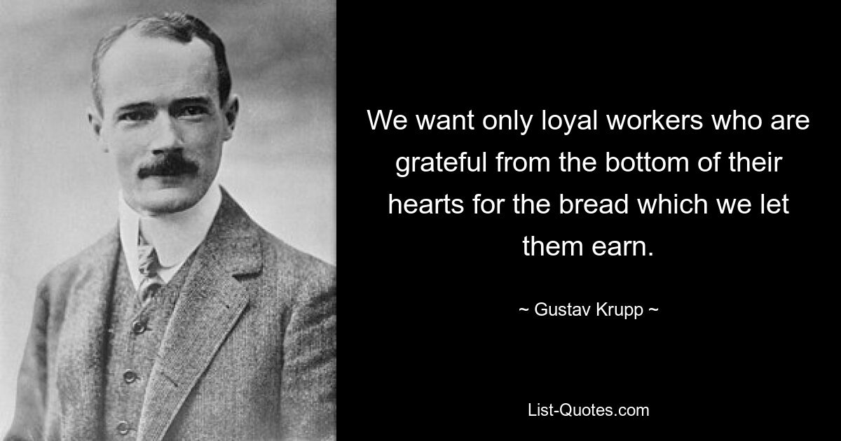 We want only loyal workers who are grateful from the bottom of their hearts for the bread which we let them earn. — © Gustav Krupp