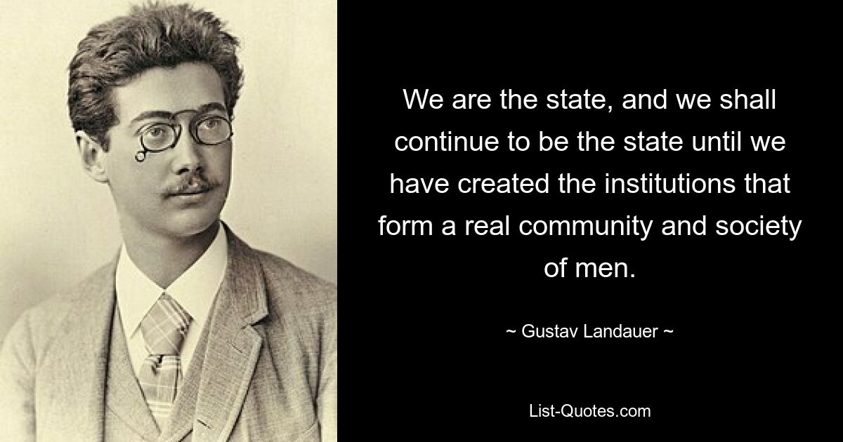 Wir sind der Staat, und wir werden so lange der Staat bleiben, bis wir die Institutionen geschaffen haben, die eine wirkliche Gemeinschaft und Gesellschaft der Menschen bilden. — © Gustav Landauer