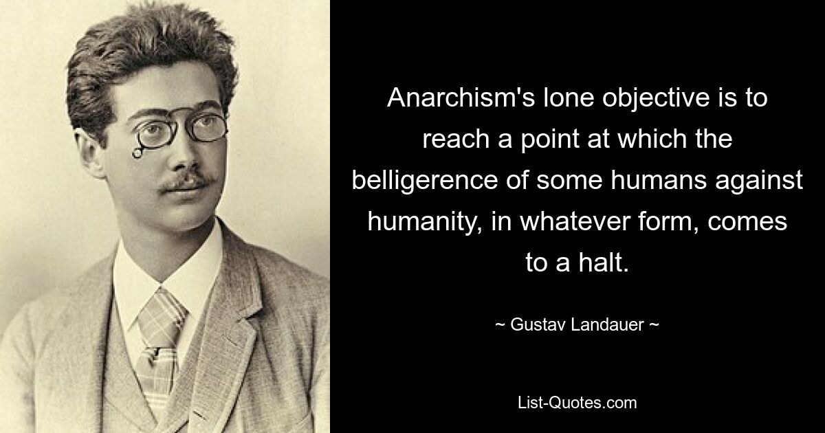 Anarchism's lone objective is to reach a point at which the belligerence of some humans against humanity, in whatever form, comes to a halt. — © Gustav Landauer