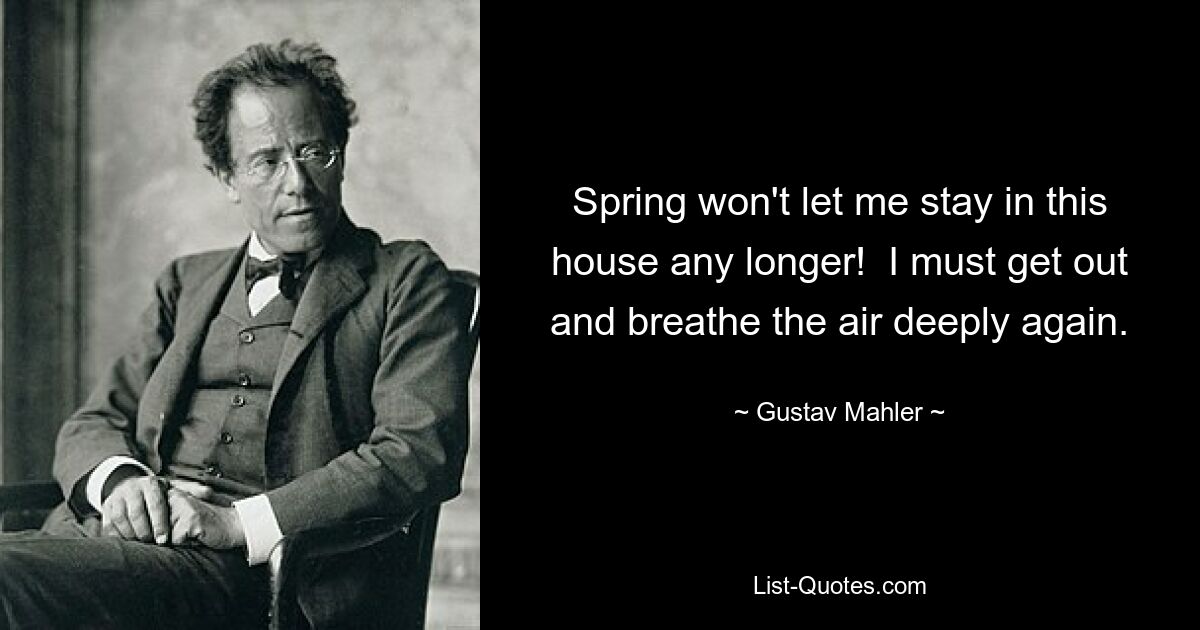 Spring won't let me stay in this house any longer!  I must get out and breathe the air deeply again. — © Gustav Mahler