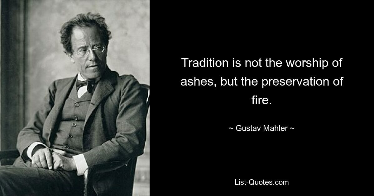 Tradition is not the worship of ashes, but the preservation of fire. — © Gustav Mahler