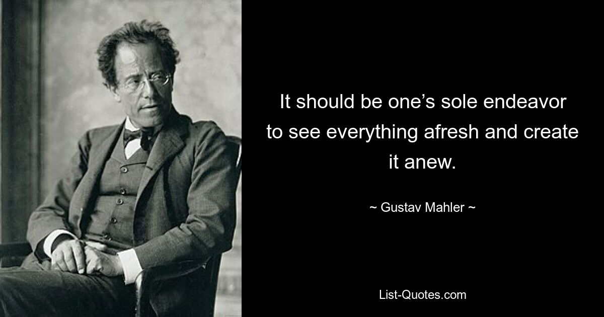 It should be one’s sole endeavor to see everything afresh and create it anew. — © Gustav Mahler