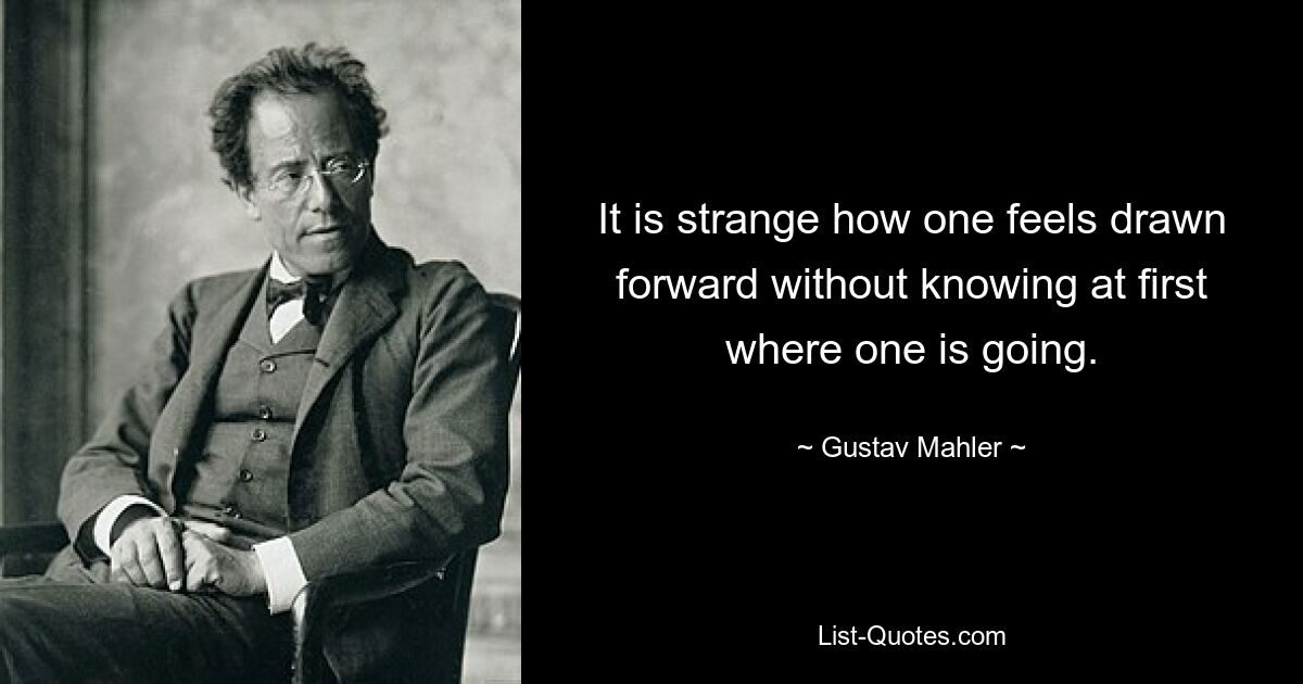 It is strange how one feels drawn forward without knowing at first where one is going. — © Gustav Mahler