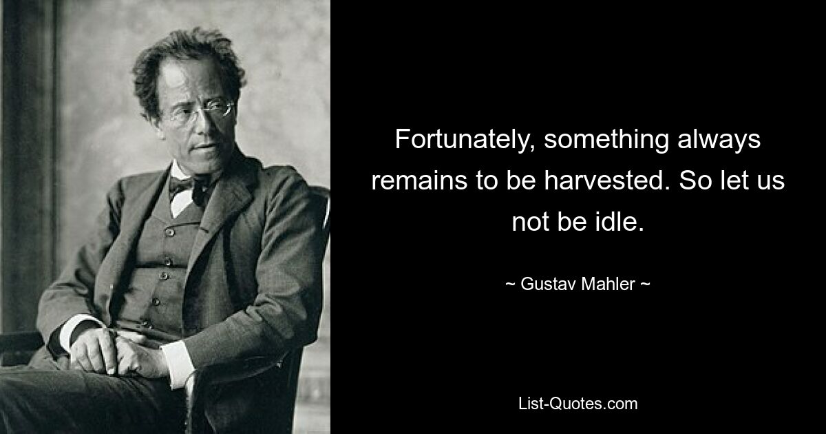 Fortunately, something always remains to be harvested. So let us not be idle. — © Gustav Mahler