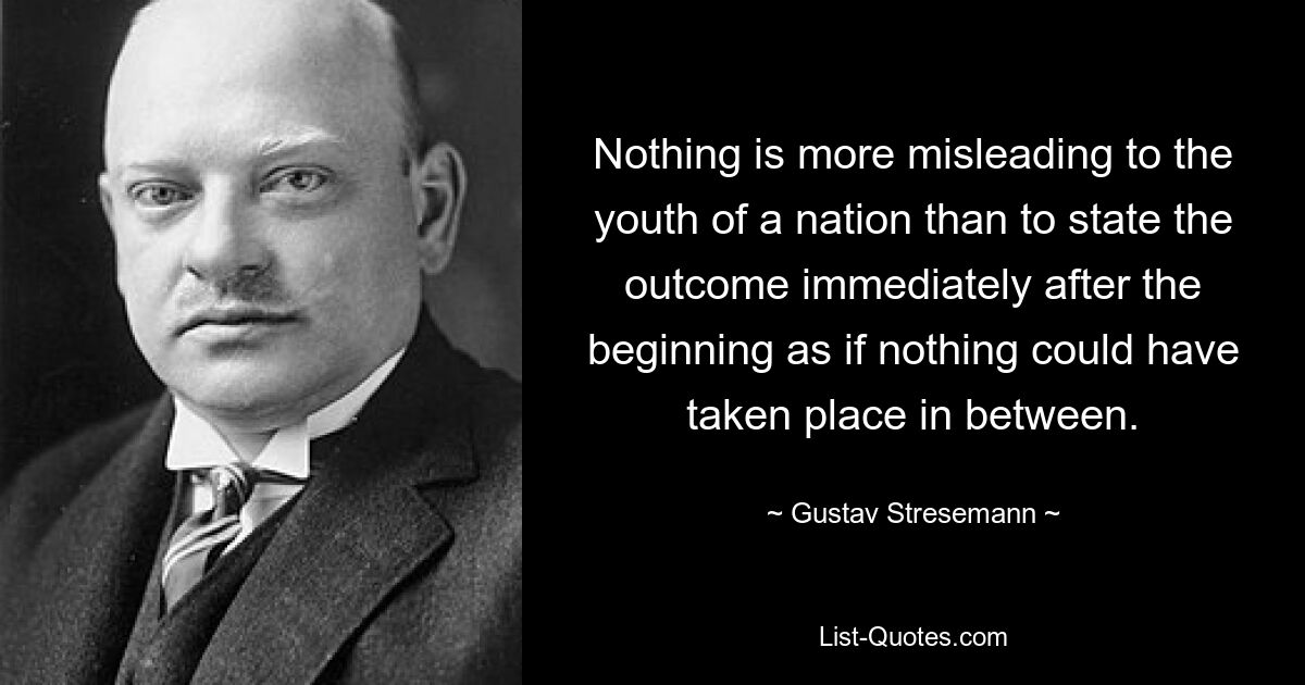 Nichts führt für die Jugend einer Nation mehr in die Irre, als den Ausgang gleich nach dem Anfang zu sagen, als ob dazwischen nichts geschehen wäre. — © Gustav Stresemann