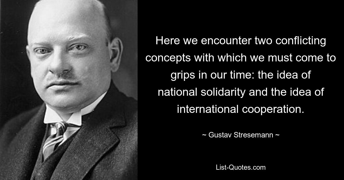 Hier stoßen wir auf zwei widersprüchliche Konzepte, mit denen wir uns in unserer Zeit auseinandersetzen müssen: die Idee der nationalen Solidarität und die Idee der internationalen Zusammenarbeit. — © Gustav Stresemann 