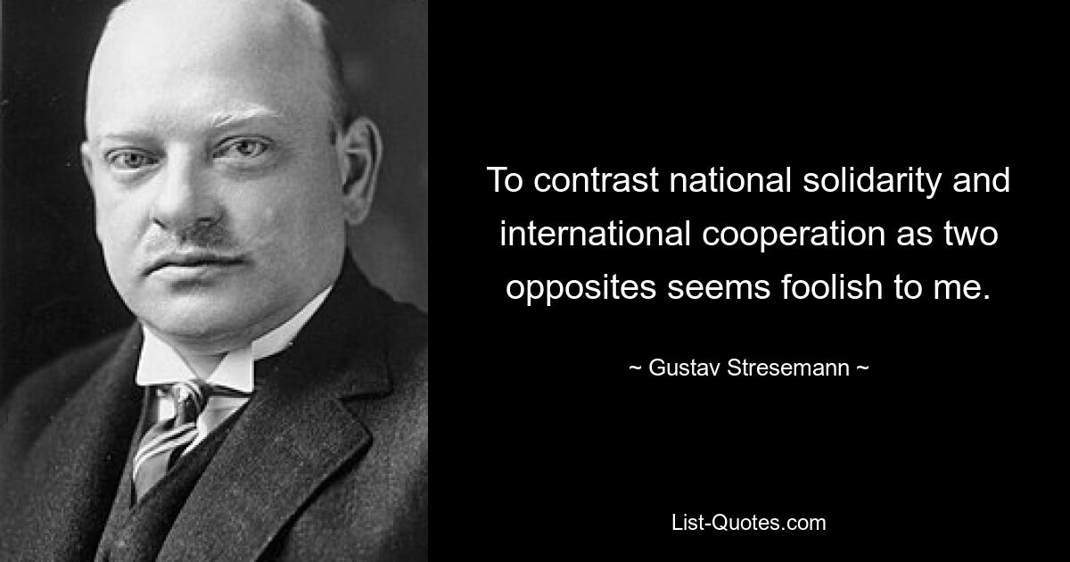 To contrast national solidarity and international cooperation as two opposites seems foolish to me. — © Gustav Stresemann