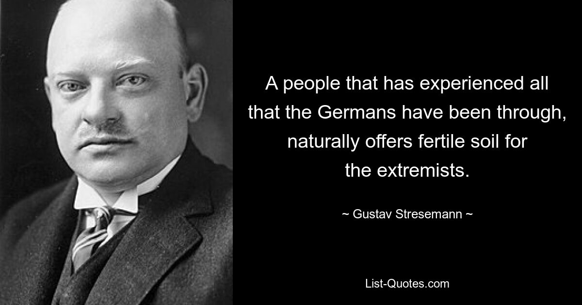 A people that has experienced all that the Germans have been through, naturally offers fertile soil for the extremists. — © Gustav Stresemann