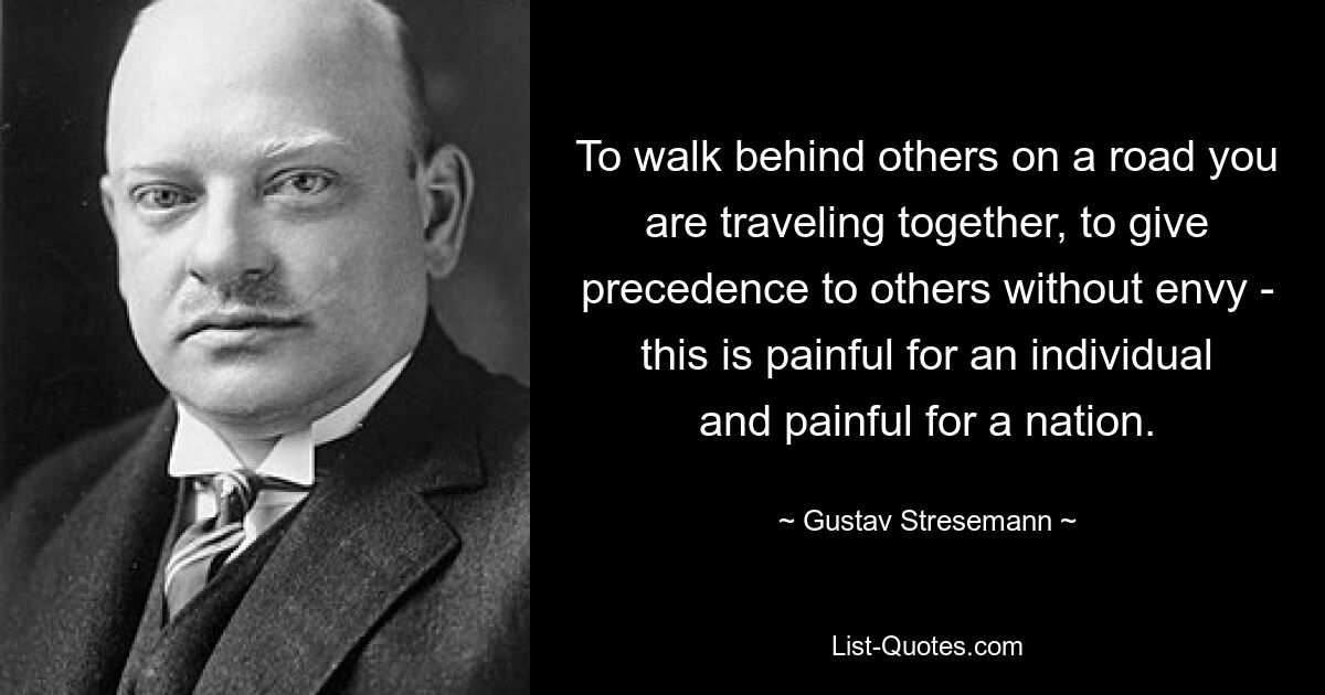 To walk behind others on a road you are traveling together, to give precedence to others without envy - this is painful for an individual and painful for a nation. — © Gustav Stresemann