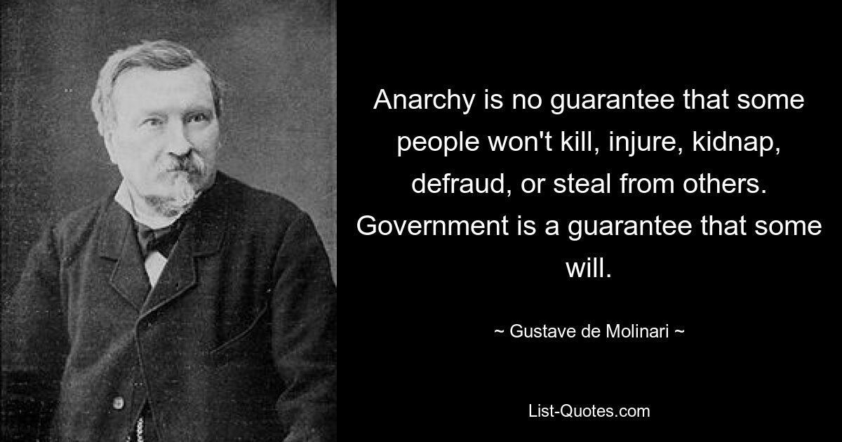 Anarchy is no guarantee that some people won't kill, injure, kidnap, defraud, or steal from others. Government is a guarantee that some will. — © Gustave de Molinari