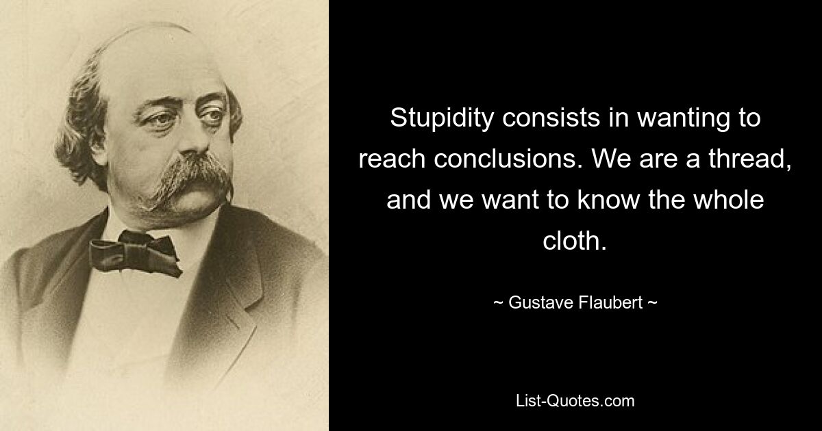 Stupidity consists in wanting to reach conclusions. We are a thread, and we want to know the whole cloth. — © Gustave Flaubert