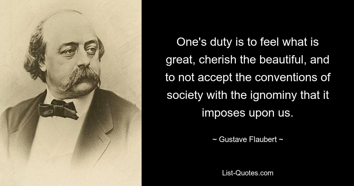 One's duty is to feel what is great, cherish the beautiful, and to not accept the conventions of society with the ignominy that it imposes upon us. — © Gustave Flaubert