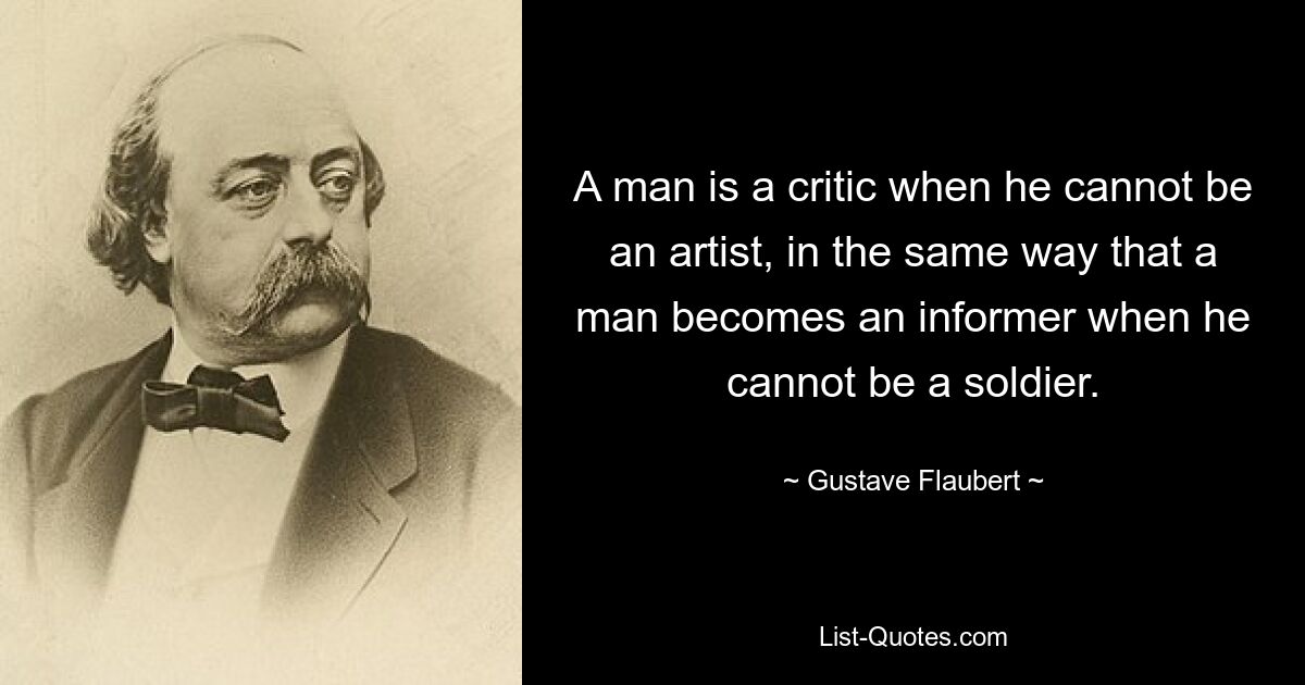 A man is a critic when he cannot be an artist, in the same way that a man becomes an informer when he cannot be a soldier. — © Gustave Flaubert