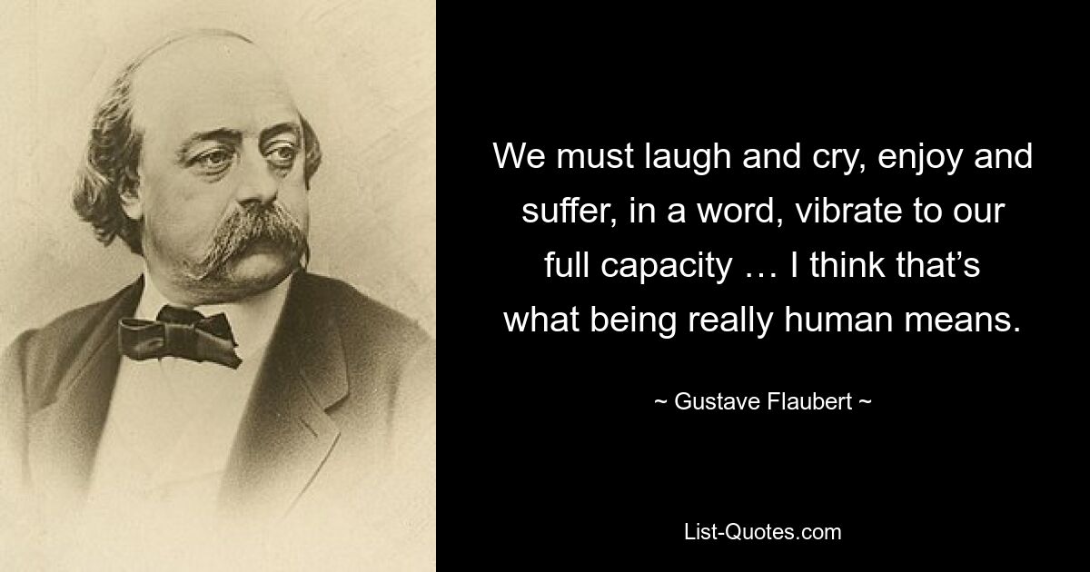 We must laugh and cry, enjoy and suffer, in a word, vibrate to our full capacity … I think that’s what being really human means. — © Gustave Flaubert