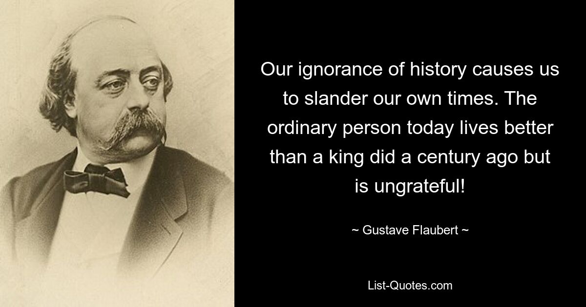 Our ignorance of history causes us to slander our own times. The ordinary person today lives better than a king did a century ago but is ungrateful! — © Gustave Flaubert