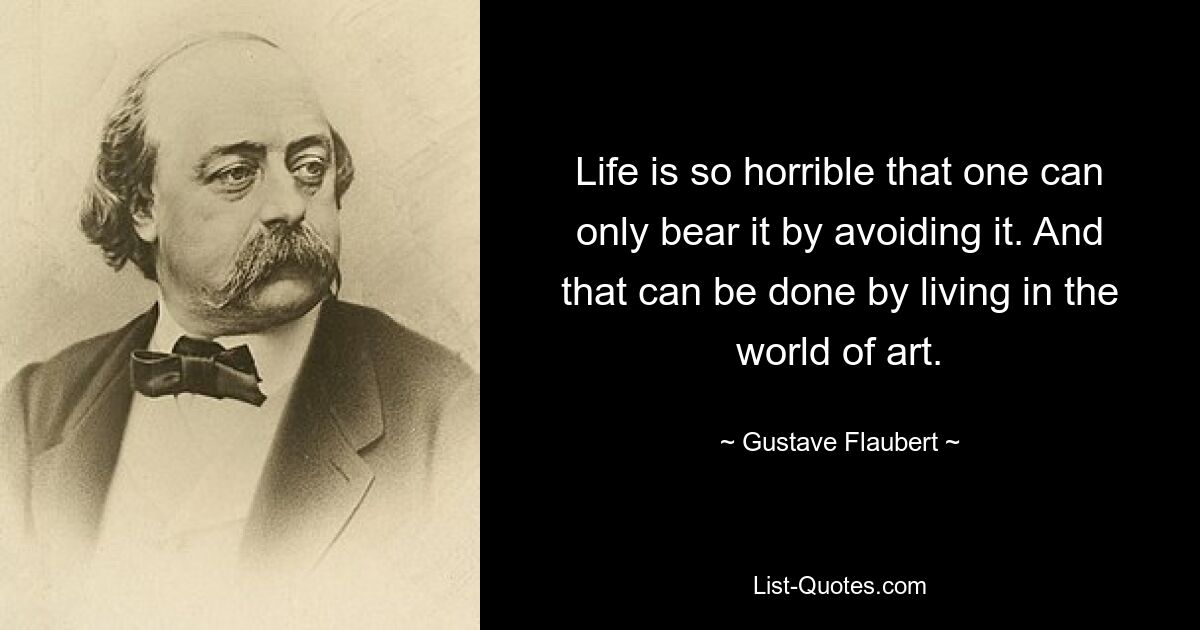 Life is so horrible that one can only bear it by avoiding it. And that can be done by living in the world of art. — © Gustave Flaubert