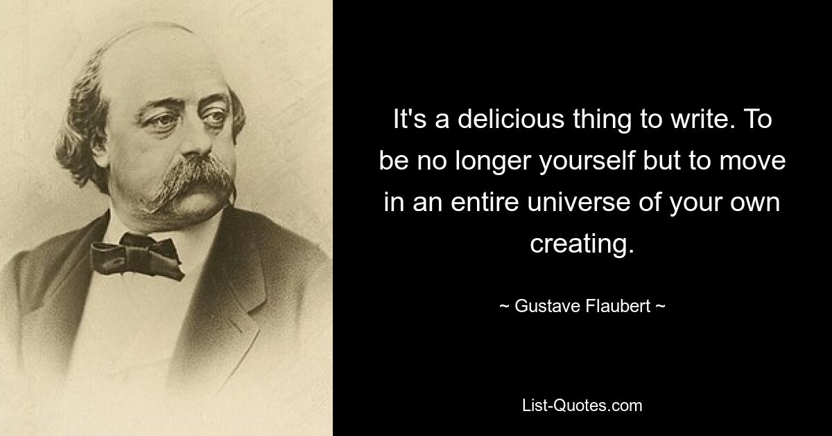 It's a delicious thing to write. To be no longer yourself but to move in an entire universe of your own creating. — © Gustave Flaubert