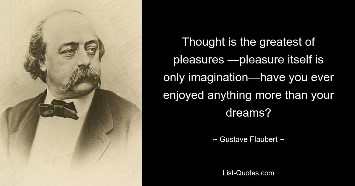 Thought is the greatest of pleasures —pleasure itself is only imagination—have you ever enjoyed anything more than your dreams? — © Gustave Flaubert