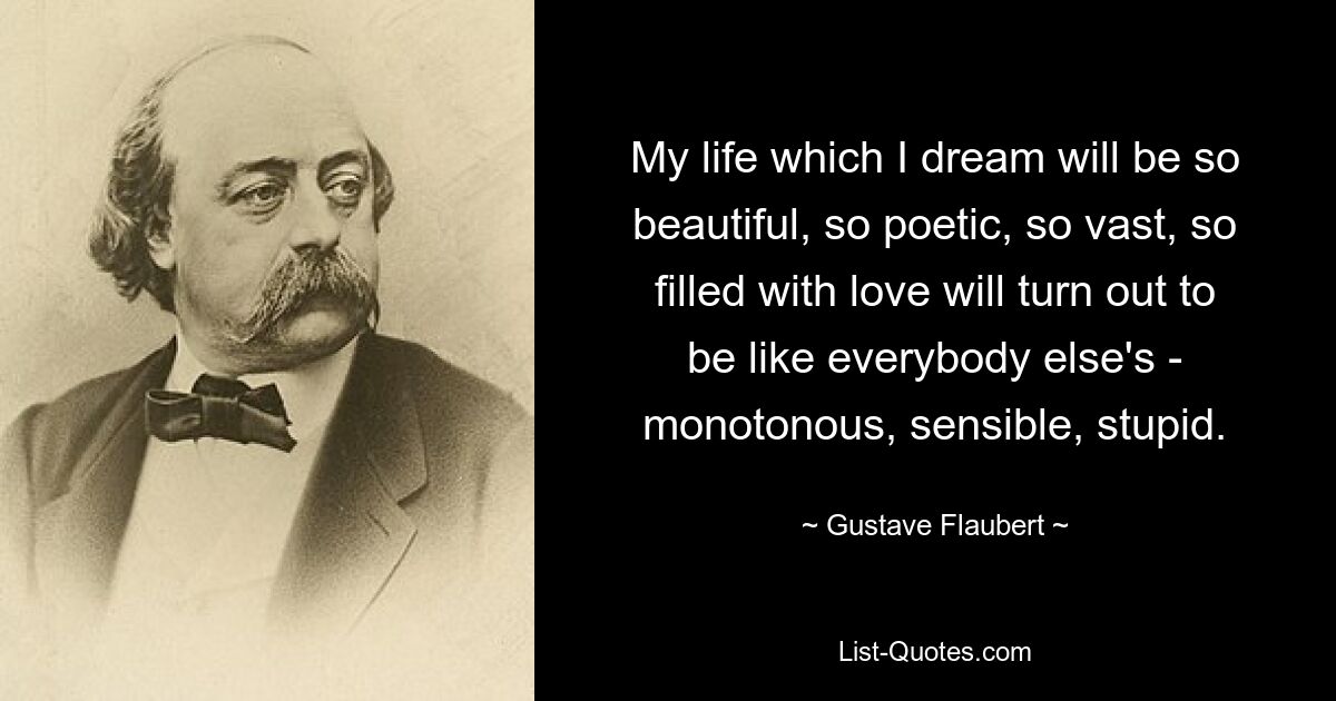 My life which I dream will be so beautiful, so poetic, so vast, so filled with love will turn out to be like everybody else's - monotonous, sensible, stupid. — © Gustave Flaubert