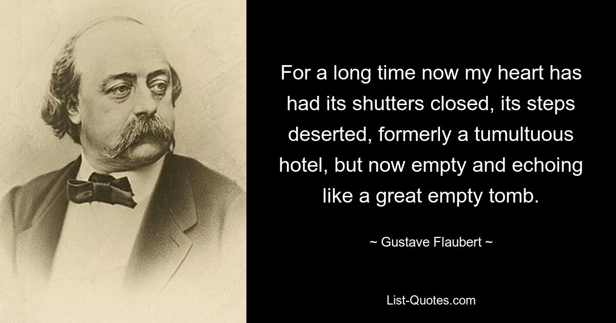 For a long time now my heart has had its shutters closed, its steps deserted, formerly a tumultuous hotel, but now empty and echoing like a great empty tomb. — © Gustave Flaubert