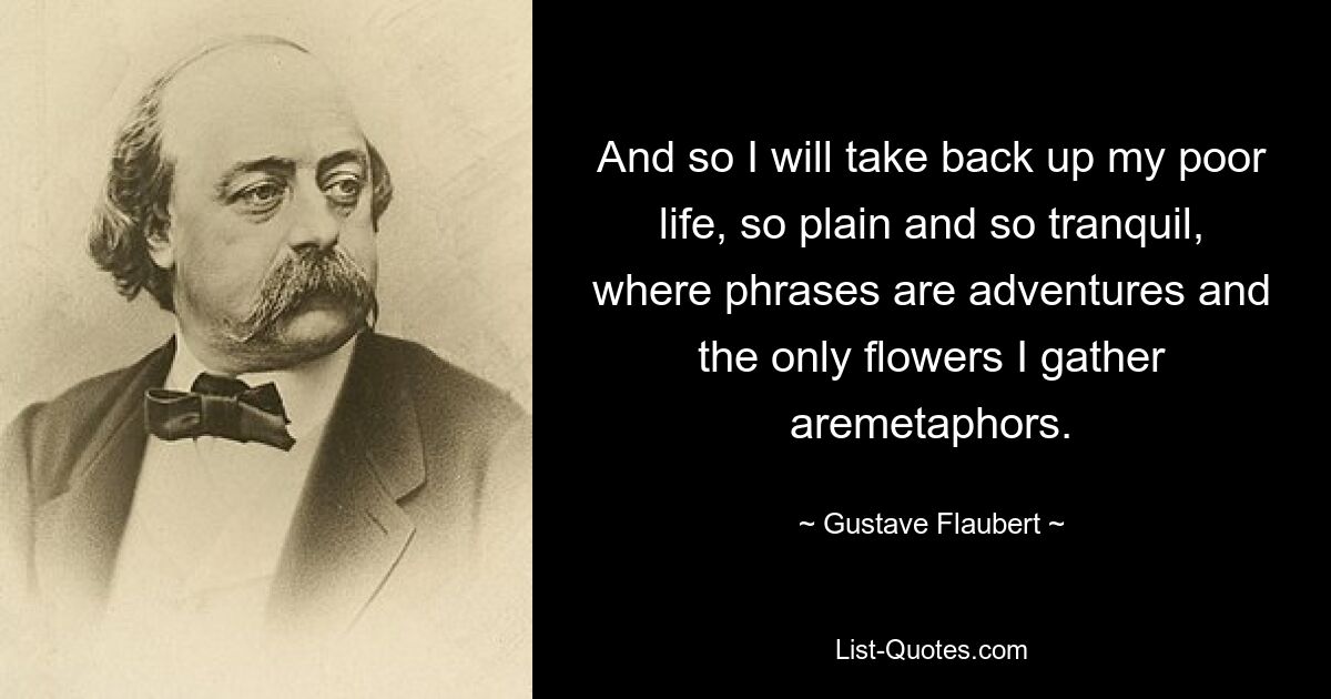 And so I will take back up my poor life, so plain and so tranquil, where phrases are adventures and the only flowers I gather aremetaphors. — © Gustave Flaubert